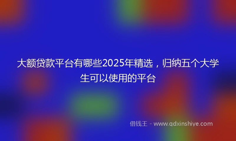 大额贷款平台有哪些2025年精选，归纳五个大学生可以使用的平台