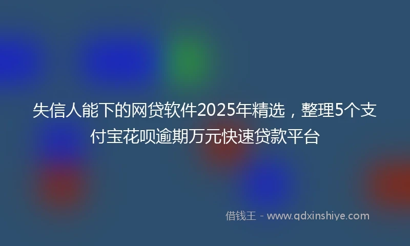 失信人能下的网贷软件2025年精选,整理5个支付宝花呗逾期万元快速贷款平台