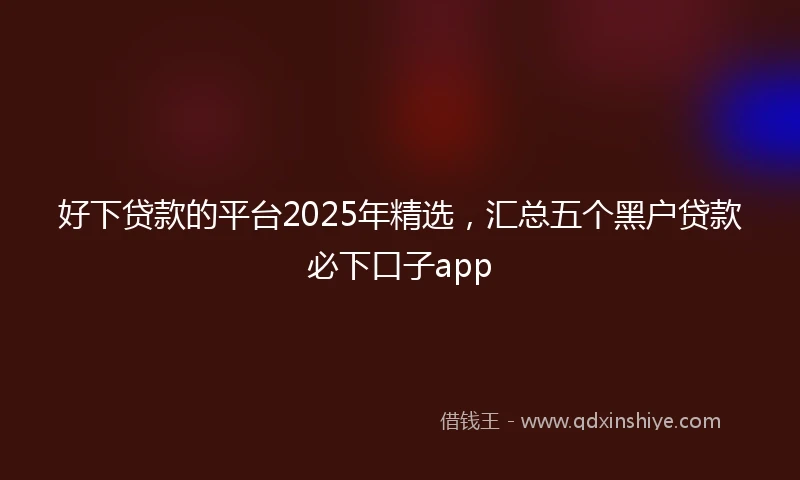 好下贷款的平台2025年精选，汇总五个黑户贷款必下口子app