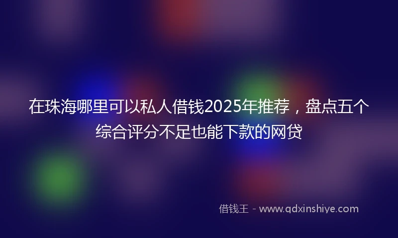 在珠海哪里可以私人借钱2025年推荐,盘点五个综合评分不足也能下款的网贷