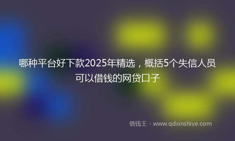 哪种平台好下款2025年精选，概括5个失信人员可以借钱的网贷口子