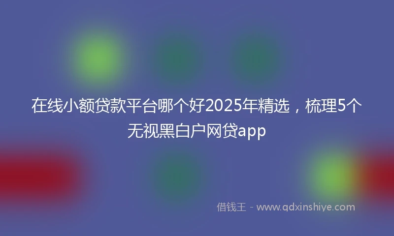 在线小额贷款平台哪个好2025年精选，梳理5个无视黑白户网贷app