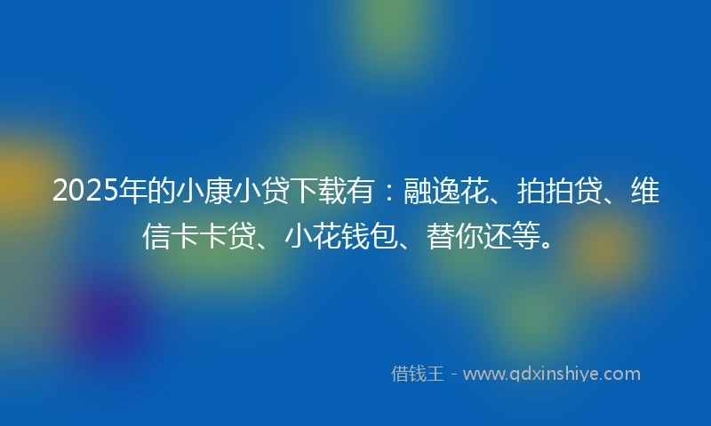 2025年的小康小贷下载有：融逸花、拍拍贷、维信卡卡贷、小花钱包、替你还等。
