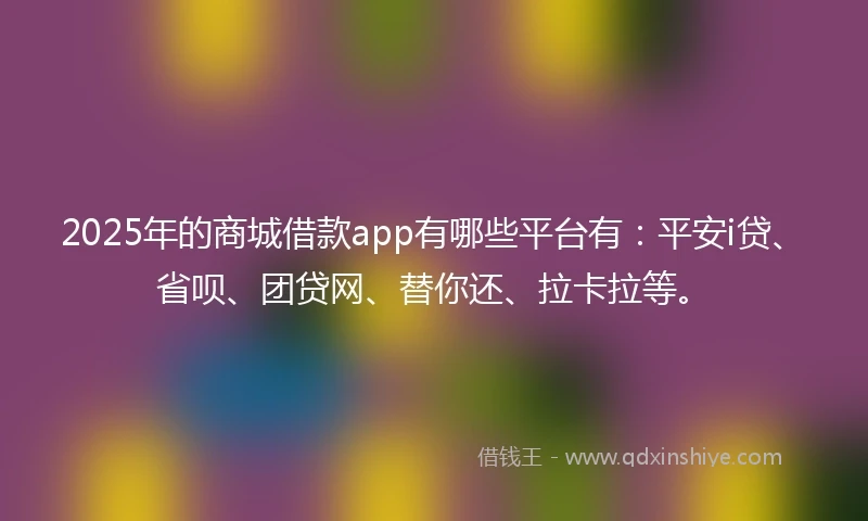 2025年的商城借款app有哪些平台有：平安i贷、省呗、团贷网、替你还、拉卡拉等。