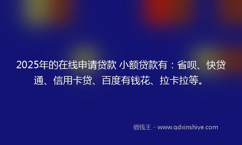 2025年的在线申请贷款 小额贷款有：省呗、快贷通、信用卡贷、百度有钱花、拉卡拉等。