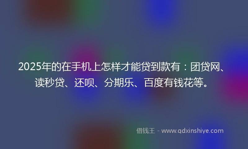 2025年的在手机上怎样才能贷到款有：团贷网、读秒贷、还呗、分期乐、百度有钱花等。