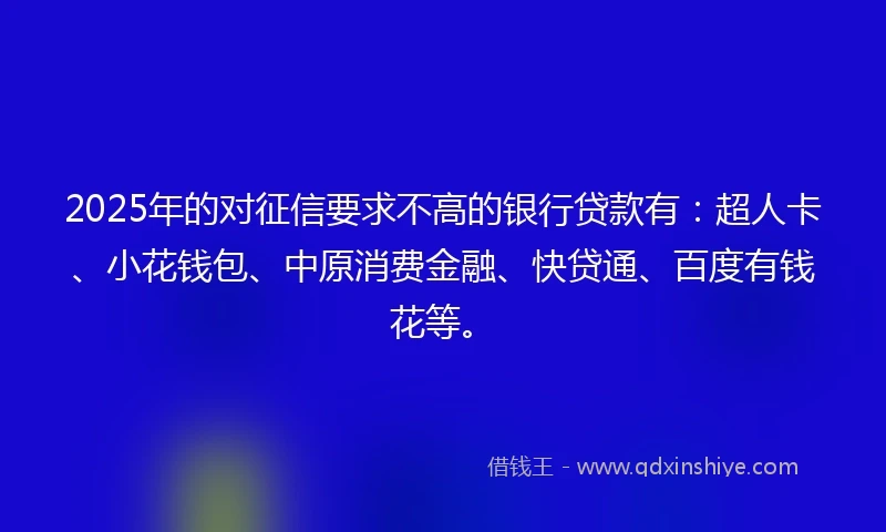 2025年的对征信要求不高的银行贷款有：超人卡、小花钱包、中原消费金融、快贷通、百度有钱花等。
