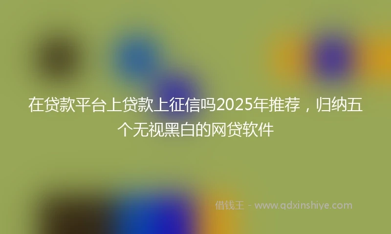 在贷款平台上贷款上征信吗2025年推荐，归纳五个无视黑白的网贷软件