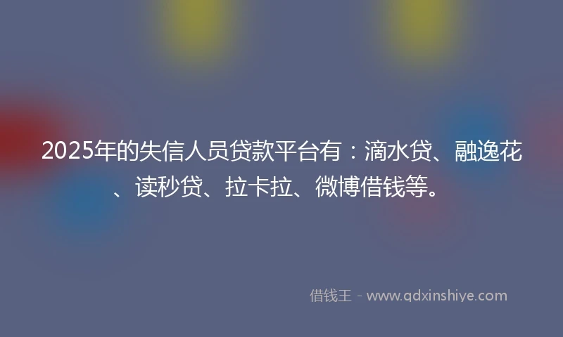 2025年的失信人员贷款平台有：滴水贷、融逸花、读秒贷、拉卡拉、微博借钱等。