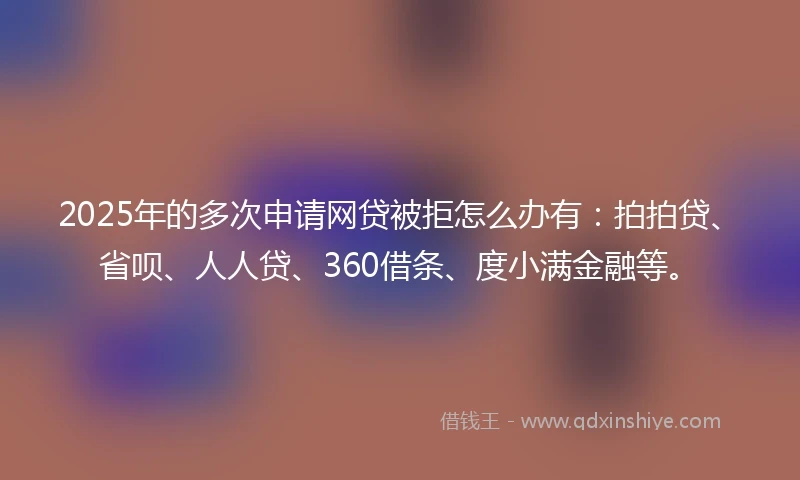 2025年的多次申请网贷被拒怎么办有：拍拍贷、省呗、人人贷、360借条、度小满金融等。