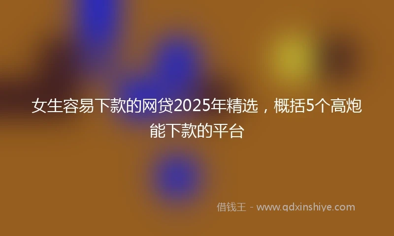 女生容易下款的网贷2025年精选，概括5个高炮能下款的平台