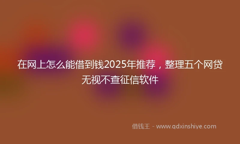 在网上怎么能借到钱2025年推荐，整理五个网贷无视不查征信软件