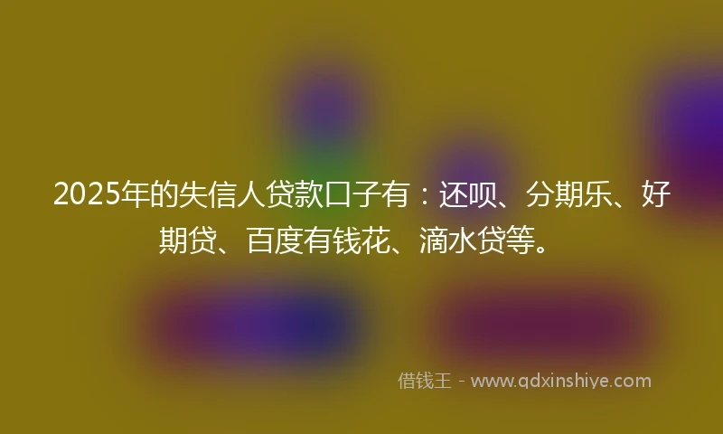 2025年的失信人贷款口子有：还呗、分期乐、好期贷、百度有钱花、滴水贷等。