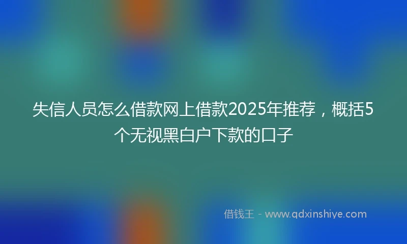 失信人员怎么借款网上借款2025年推荐，概括5个无视黑白户下款的口子