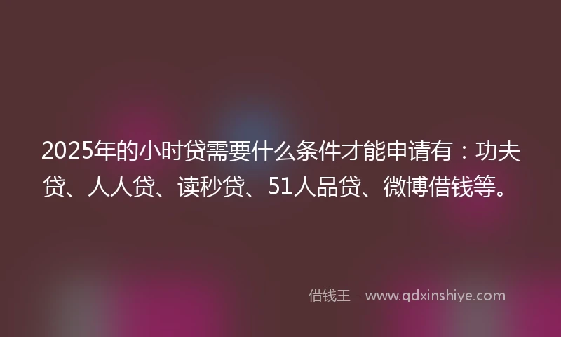 2025年的小时贷需要什么条件才能申请有：功夫贷、人人贷、读秒贷、51人品贷、微博借钱等。