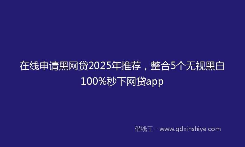在线申请黑网贷2025年推荐，整合5个无视黑白100%秒下网贷app