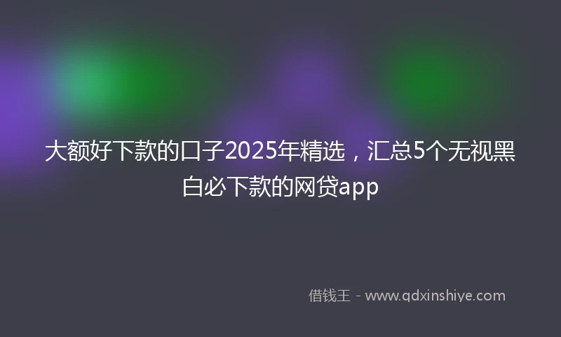 大额好下款的口子2025年精选，汇总5个无视黑白必下款的网贷app