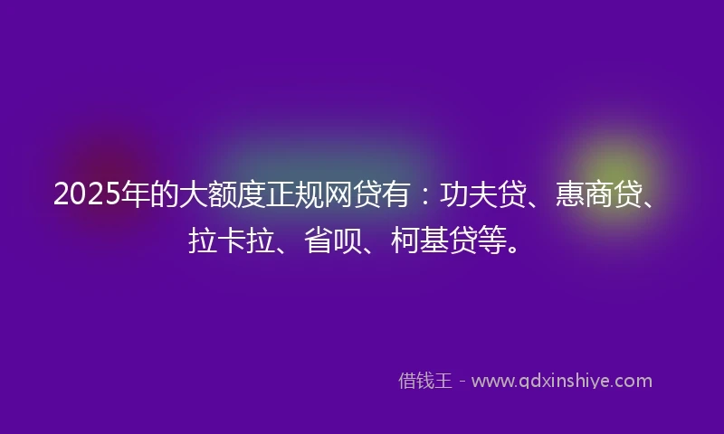 2025年的大额度正规网贷有：功夫贷、惠商贷、拉卡拉、省呗、柯基贷等。