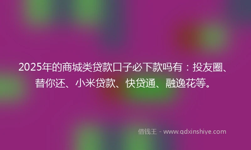 2025年的商城类贷款口子必下款吗有：投友圈、替你还、小米贷款、快贷通、融逸花等。