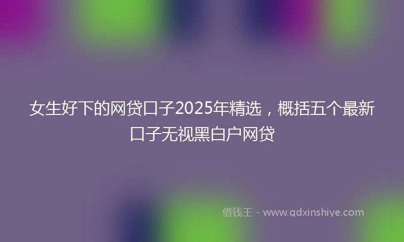 女生好下的网贷口子2025年精选，概括五个最新口子无视黑白户网贷