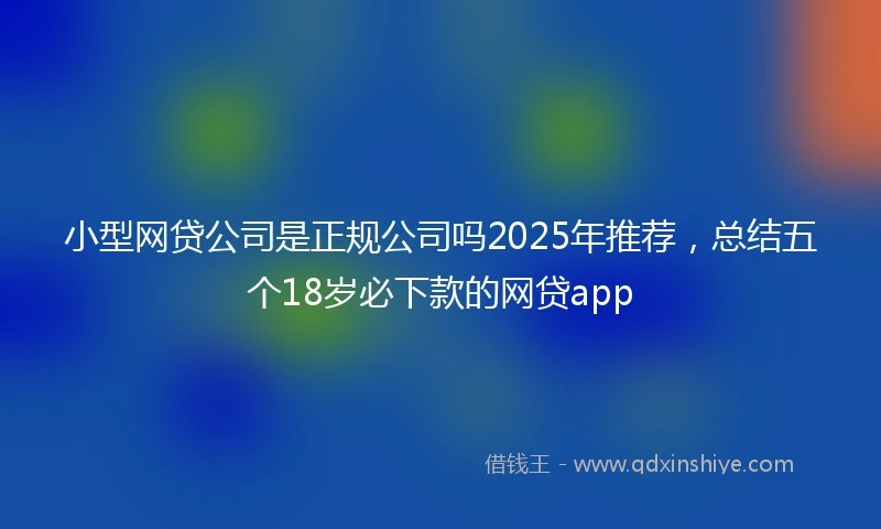 小型网贷公司是正规公司吗2025年推荐，总结五个18岁必下款的网贷app