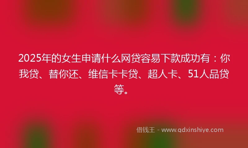 2025年的女生申请什么网贷容易下款成功有：你我贷、替你还、维信卡卡贷、超人卡、51人品贷等。