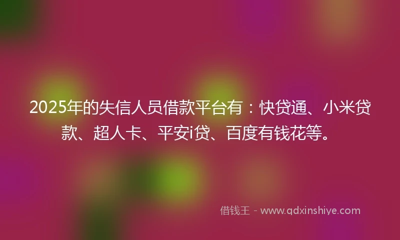 2025年的失信人员借款平台有：快贷通、小米贷款、超人卡、平安i贷、百度有钱花等。