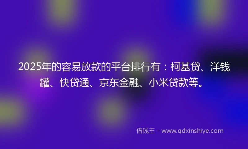 2025年的容易放款的平台排行有：柯基贷、洋钱罐、快贷通、京东金融、小米贷款等。