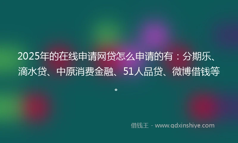 2025年的在线申请网贷怎么申请的有：分期乐、滴水贷、中原消费金融、51人品贷、微博借钱等。