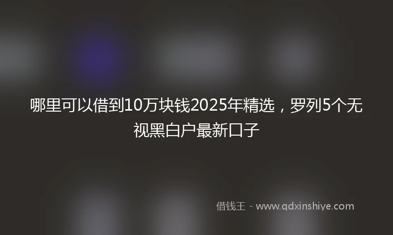 哪里可以借到10万块钱2025年精选，罗列5个无视黑白户最新口子