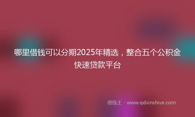 哪里借钱可以分期2025年精选，整合五个公积金快速贷款平台