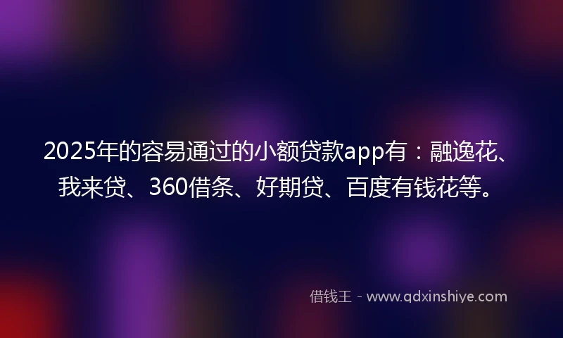 2025年的容易通过的小额贷款app有：融逸花、我来贷、360借条、好期贷、百度有钱花等。