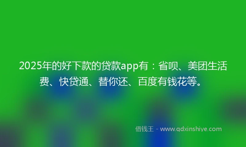 2025年的好下款的贷款app有:省呗、美团生活费、快贷通、替你还、百度有钱花等。