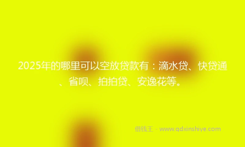 2025年的哪里可以空放贷款有：滴水贷、快贷通、省呗、拍拍贷、安逸花等。