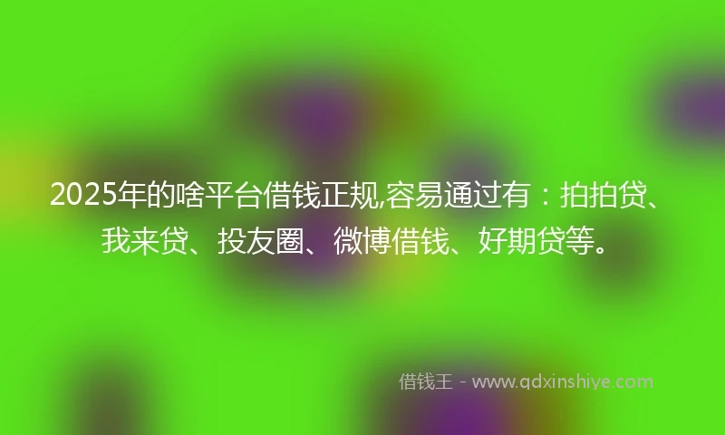 2025年的啥平台借钱正规,容易通过有：拍拍贷、我来贷、投友圈、微博借钱、好期贷等。