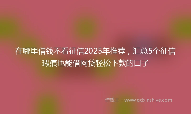 在哪里借钱不看征信2025年推荐，汇总5个征信瑕疵也能借网贷轻松下款的口子