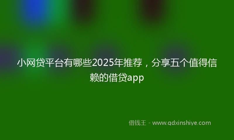 小网贷平台有哪些2025年推荐，分享五个值得信赖的借贷app