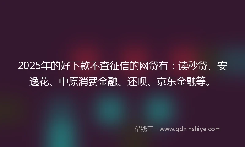 2025年的好下款不查征信的网贷有：读秒贷、安逸花、中原消费金融、还呗、京东金融等。