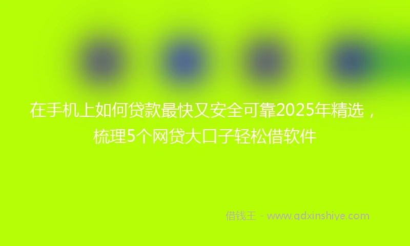 在手机上如何贷款最快又安全可靠2025年精选，梳理5个网贷大口子轻松借软件