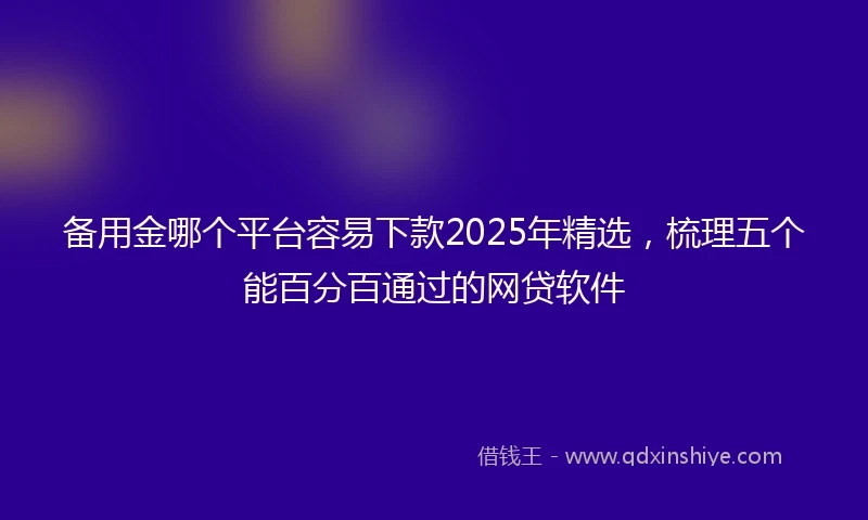 备用金哪个平台容易下款2025年精选，梳理五个能百分百通过的网贷软件