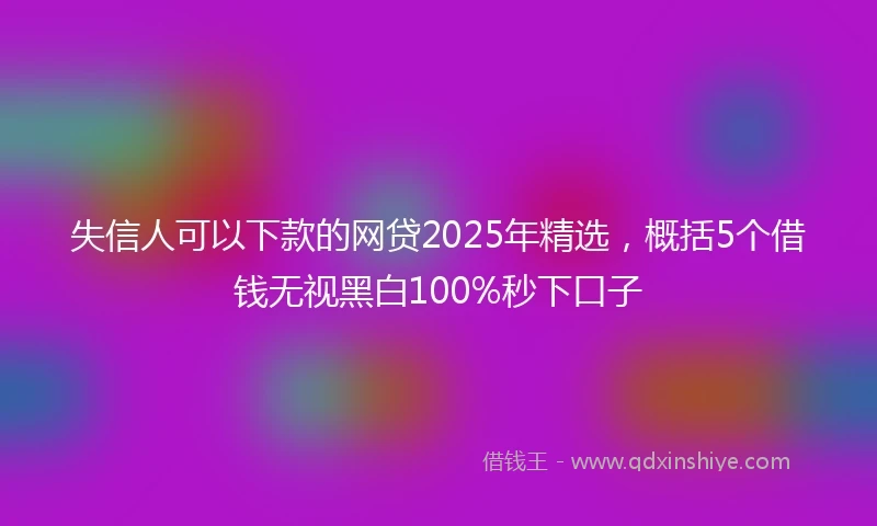 失信人可以下款的网贷2025年精选，概括5个借钱无视黑白100%秒下口子