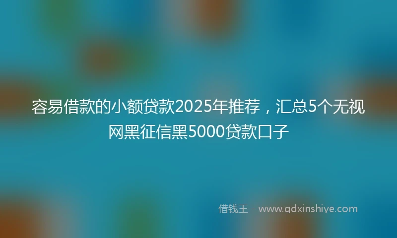 容易借款的小额贷款2025年推荐，汇总5个无视网黑征信黑5000贷款口子