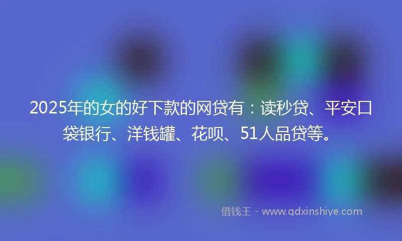 2025年的女的好下款的网贷有：读秒贷、平安口袋银行、洋钱罐、花呗、51人品贷等。