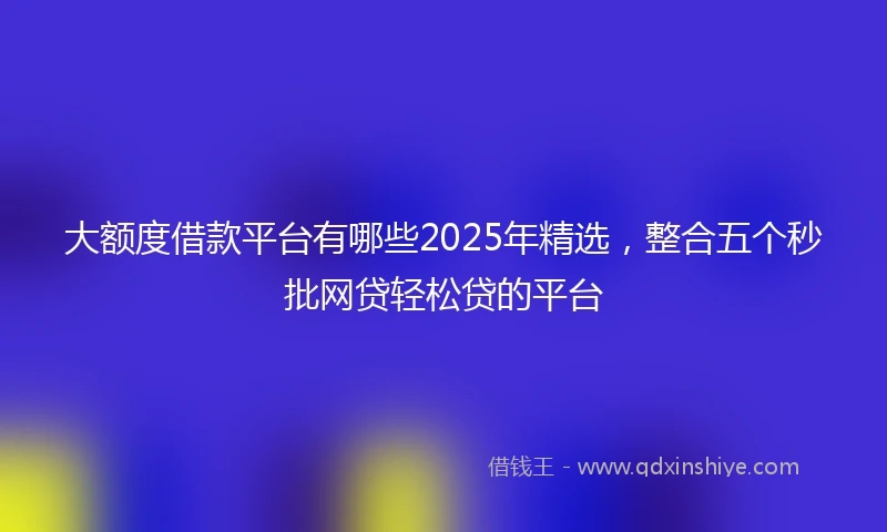 大额度借款平台有哪些2025年精选，整合五个秒批网贷轻松贷的平台