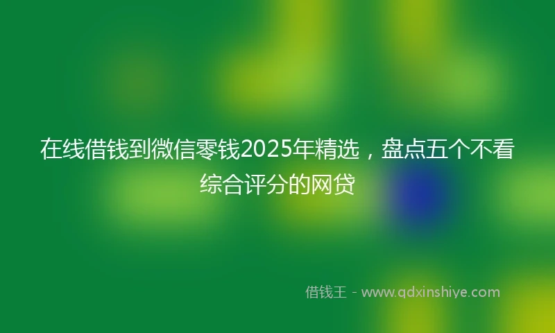 在线借钱到微信零钱2025年精选，盘点五个不看综合评分的网贷