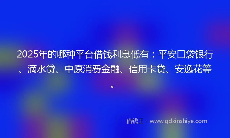 2025年的哪种平台借钱利息低有：平安口袋银行、滴水贷、中原消费金融、信用卡贷、安逸花等。