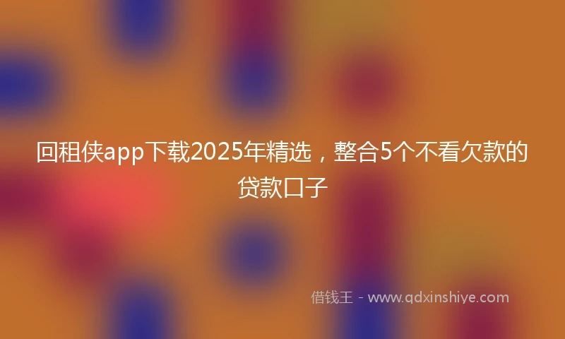 回租侠app下载2025年精选，整合5个不看欠款的贷款口子