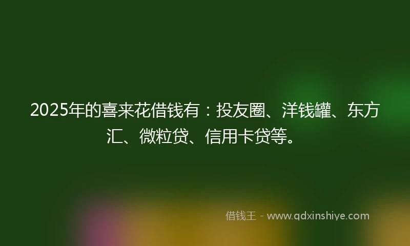 2025年的喜来花借钱有：投友圈、洋钱罐、东方汇、微粒贷、信用卡贷等。