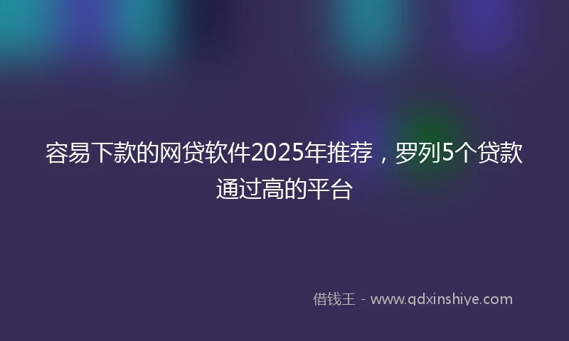 容易下款的网贷软件2025年推荐，罗列5个贷款通过高的平台