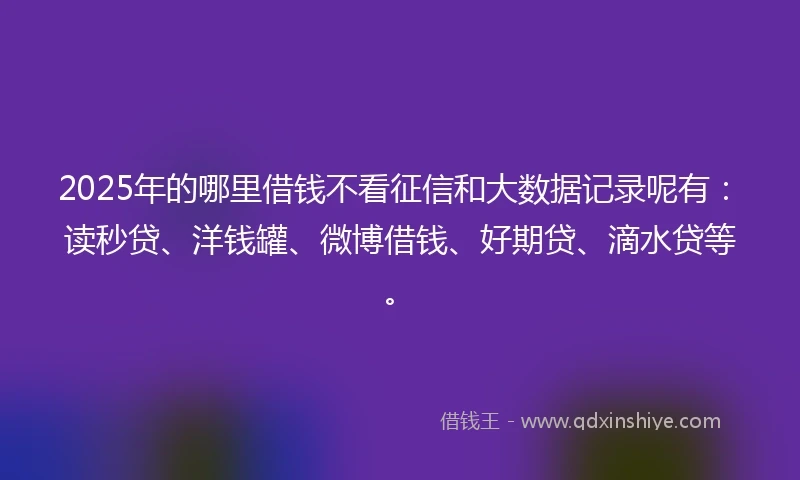 2025年的哪里借钱不看征信和大数据记录呢有：读秒贷、洋钱罐、微博借钱、好期贷、滴水贷等。